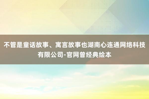 不管是童话故事、寓言故事也湖南心连通网络科技有限公司-官网曾经典绘本