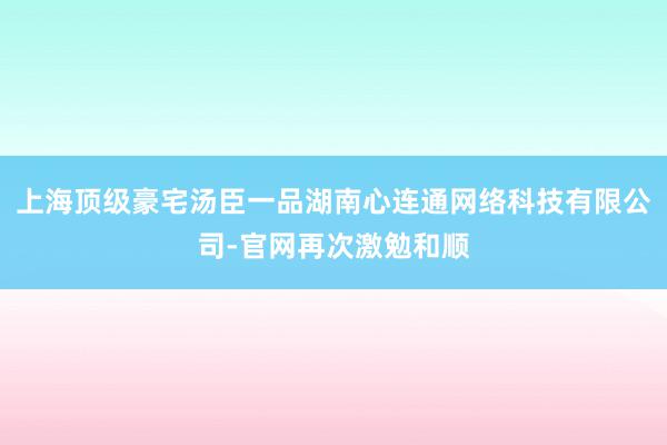 上海顶级豪宅汤臣一品湖南心连通网络科技有限公司-官网再次激勉和顺