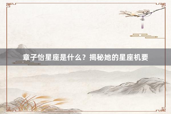 章子怡星座是什么？揭秘她的星座机要