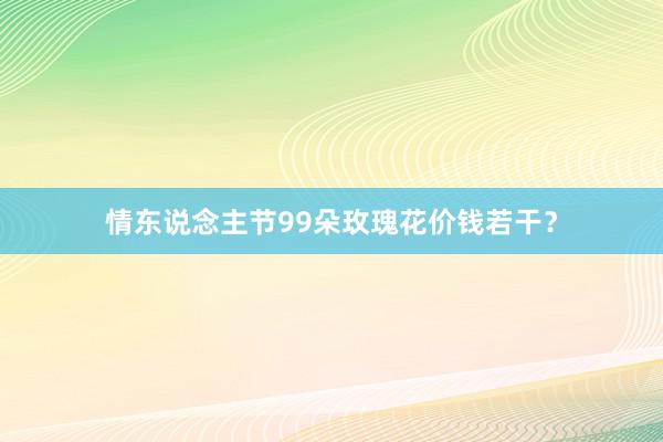 情东说念主节99朵玫瑰花价钱若干？